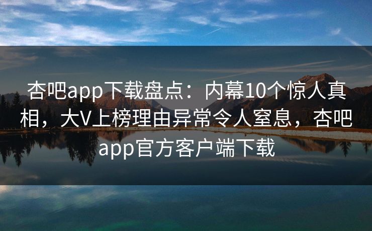 杏吧app下载盘点：内幕10个惊人真相，大V上榜理由异常令人窒息，杏吧app官方客户端下载