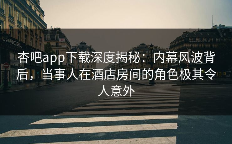 杏吧app下载深度揭秘：内幕风波背后，当事人在酒店房间的角色极其令人意外