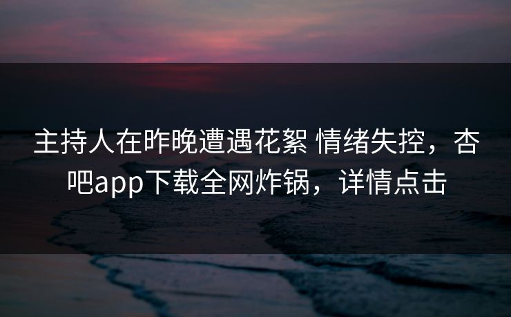 主持人在昨晚遭遇花絮 情绪失控，杏吧app下载全网炸锅，详情点击