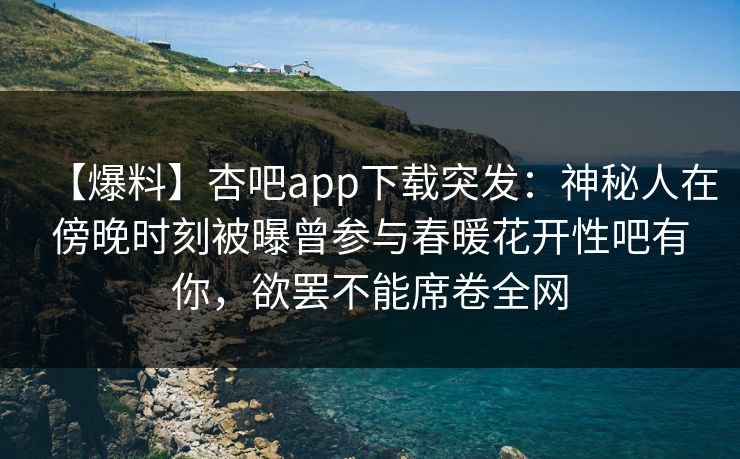 【爆料】杏吧app下载突发：神秘人在傍晚时刻被曝曾参与春暖花开性吧有你，欲罢不能席卷全网