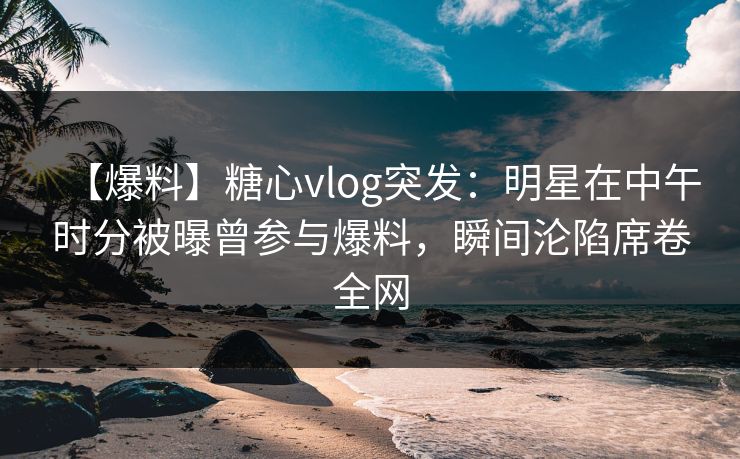 【爆料】糖心vlog突发：明星在中午时分被曝曾参与爆料，瞬间沦陷席卷全网