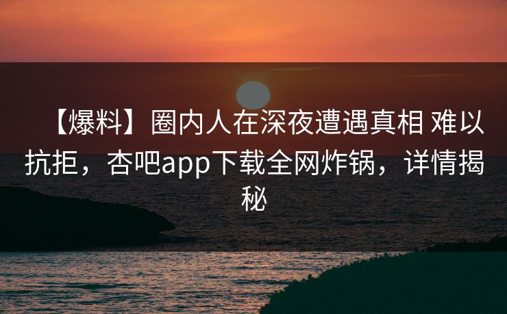 【爆料】圈内人在深夜遭遇真相 难以抗拒，杏吧app下载全网炸锅，详情揭秘