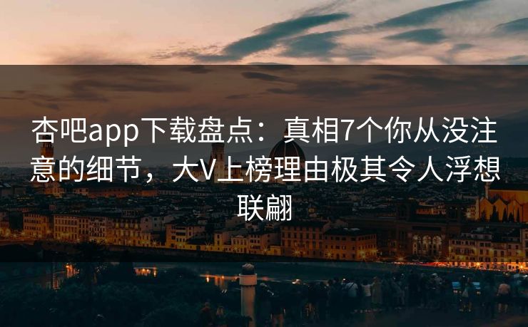 杏吧app下载盘点：真相7个你从没注意的细节，大V上榜理由极其令人浮想联翩