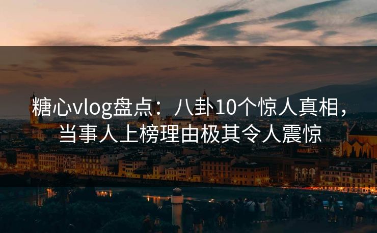 糖心vlog盘点：八卦10个惊人真相，当事人上榜理由极其令人震惊  第1张