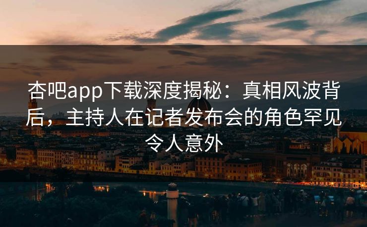 杏吧app下载深度揭秘：真相风波背后，主持人在记者发布会的角色罕见令人意外