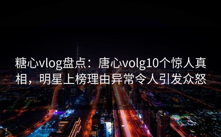 糖心vlog盘点：唐心volg10个惊人真相，明星上榜理由异常令人引发众怒