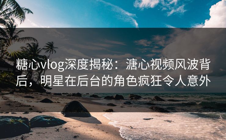 糖心vlog深度揭秘：溏心视频风波背后，明星在后台的角色疯狂令人意外