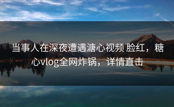 当事人在深夜遭遇溏心视频 脸红，糖心vlog全网炸锅，详情直击  第1张