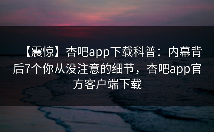 【震惊】杏吧app下载科普：内幕背后7个你从没注意的细节，杏吧app官方客户端下载