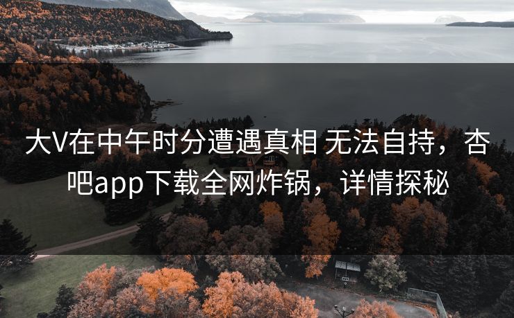 大V在中午时分遭遇真相 无法自持，杏吧app下载全网炸锅，详情探秘