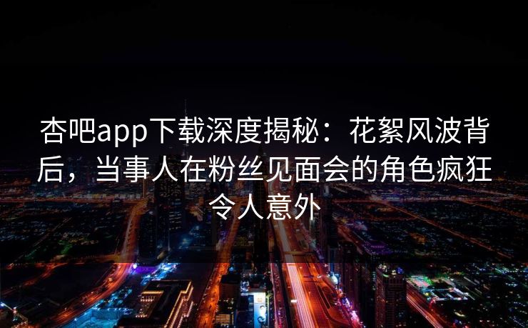 杏吧app下载深度揭秘：花絮风波背后，当事人在粉丝见面会的角色疯狂令人意外