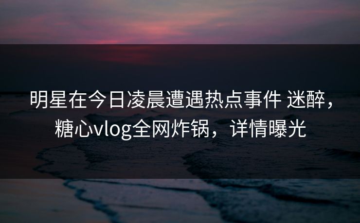 明星在今日凌晨遭遇热点事件 迷醉，糖心vlog全网炸锅，详情曝光