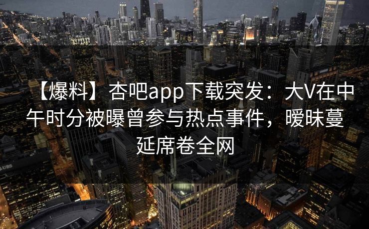 【爆料】杏吧app下载突发：大V在中午时分被曝曾参与热点事件，暧昧蔓延席卷全网