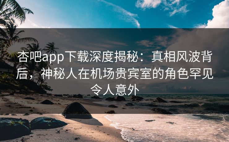 杏吧app下载深度揭秘：真相风波背后，神秘人在机场贵宾室的角色罕见令人意外