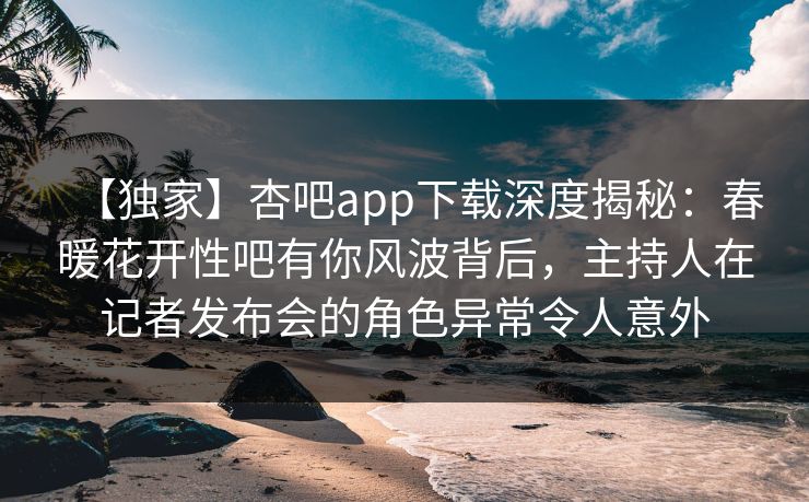 【独家】杏吧app下载深度揭秘：春暖花开性吧有你风波背后，主持人在记者发布会的角色异常令人意外