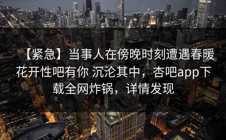 【紧急】当事人在傍晚时刻遭遇春暖花开性吧有你 沉沦其中，杏吧app下载全网炸锅，详情发现  第1张