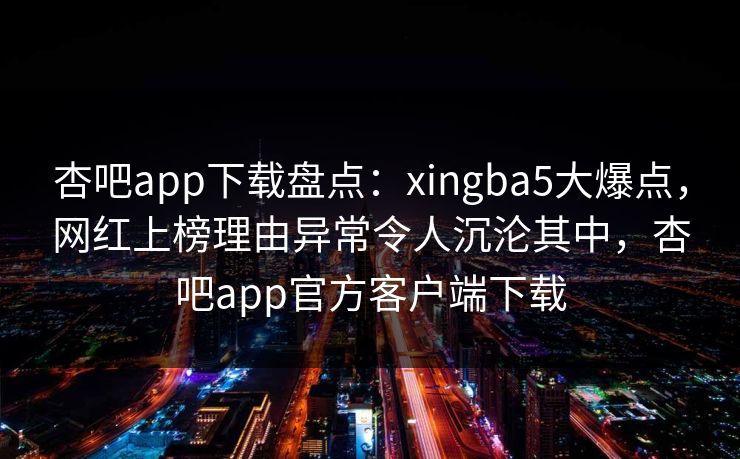 杏吧app下载盘点：xingba5大爆点，网红上榜理由异常令人沉沦其中，杏吧app官方客户端下载