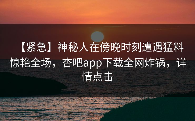 【紧急】神秘人在傍晚时刻遭遇猛料 惊艳全场，杏吧app下载全网炸锅，详情点击  第1张