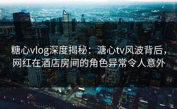 糖心vlog深度揭秘：溏心tv风波背后，网红在酒店房间的角色异常令人意外