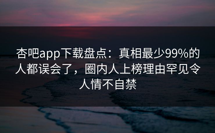 杏吧app下载盘点：真相最少99%的人都误会了，圈内人上榜理由罕见令人情不自禁  第1张