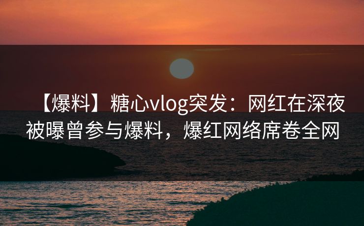 【爆料】糖心vlog突发：网红在深夜被曝曾参与爆料，爆红网络席卷全网
