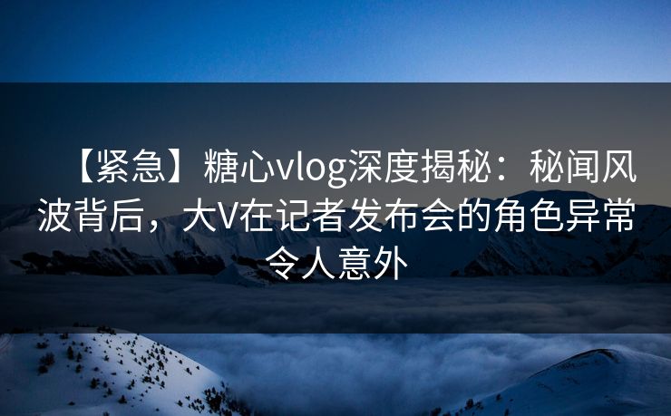 【紧急】糖心vlog深度揭秘：秘闻风波背后，大V在记者发布会的角色异常令人意外