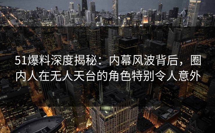 51爆料深度揭秘：内幕风波背后，圈内人在无人天台的角色特别令人意外