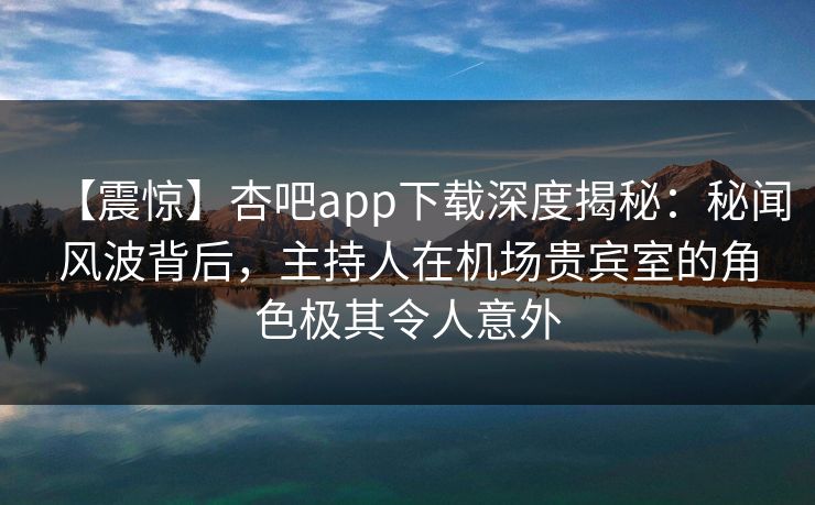 【震惊】杏吧app下载深度揭秘：秘闻风波背后，主持人在机场贵宾室的角色极其令人意外