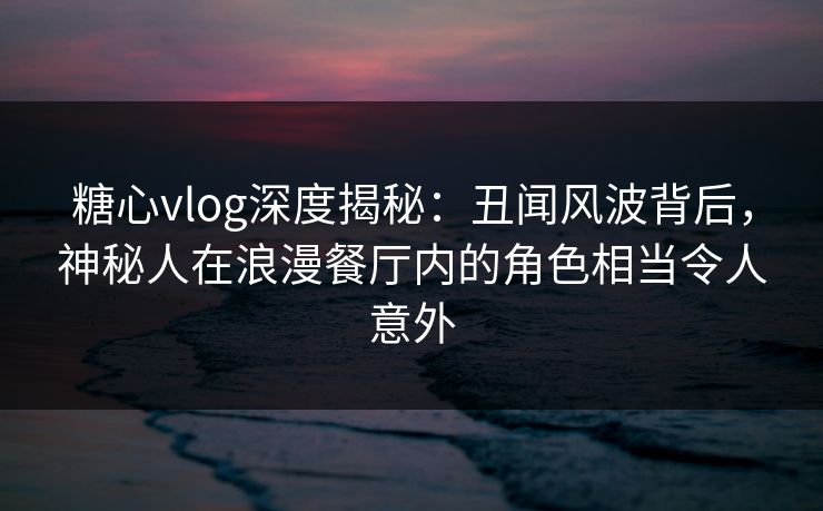糖心vlog深度揭秘：丑闻风波背后，神秘人在浪漫餐厅内的角色相当令人意外