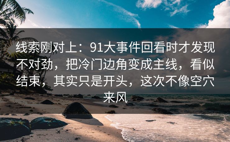 线索刚对上：91大事件回看时才发现不对劲，把冷门边角变成主线，看似结束，其实只是开头，这次不像空穴来风