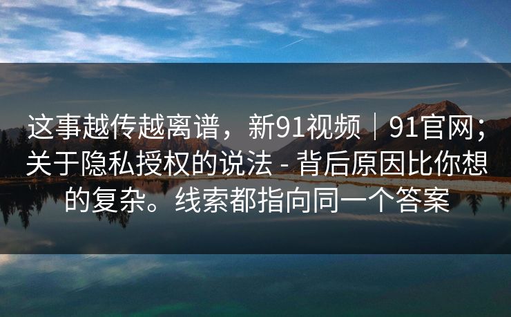 这事越传越离谱，新91视频｜91官网；关于隐私授权的说法 - 背后原因比你想的复杂。线索都指向同一个答案