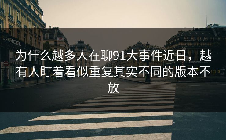 为什么越多人在聊91大事件近日，越有人盯着看似重复其实不同的版本不放