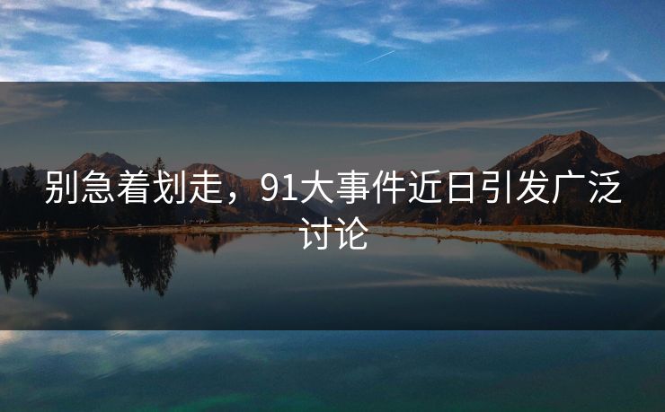 别急着划走，91大事件近日引发广泛讨论