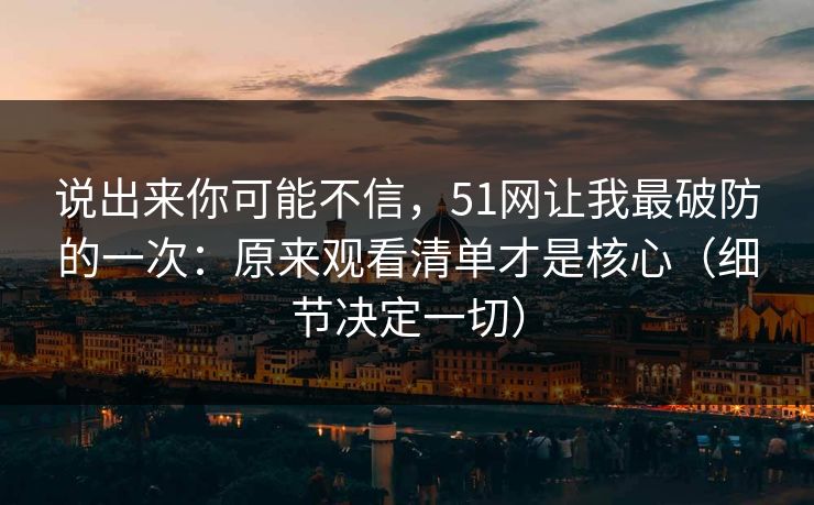 说出来你可能不信，51网让我最破防的一次：原来观看清单才是核心（细节决定一切）
