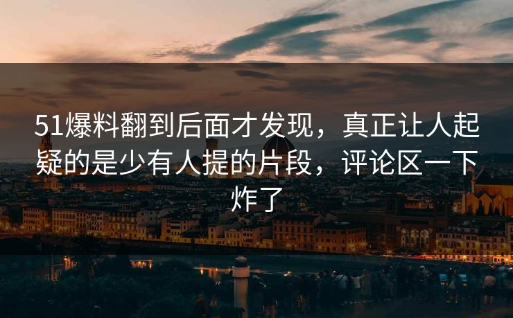51爆料翻到后面才发现，真正让人起疑的是少有人提的片段，评论区一下炸了