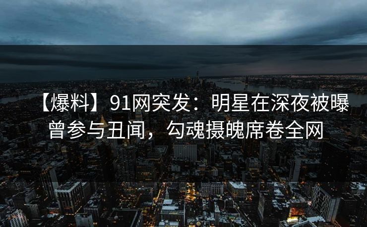 【爆料】91网突发：明星在深夜被曝曾参与丑闻，勾魂摄魄席卷全网